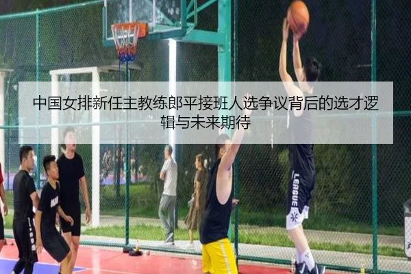 中国女排新任主教练郎平接班人选争议背后的选才逻辑与未来期待